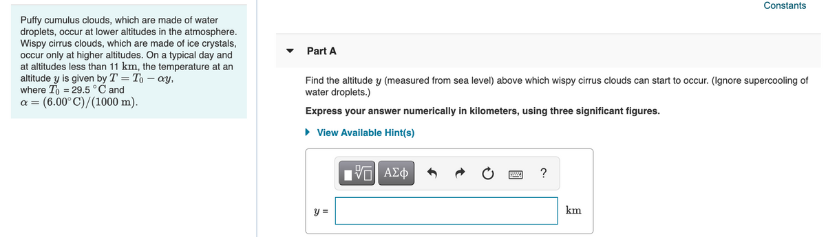 Constants
Puffy cumulus clouds, which are made of water
droplets, occur at lower altitudes in the atmosphere.
Wispy cirrus clouds, which are made of ice crystals,
occur only at higher altitudes. On a typical day and
at altitudes less than 11 km, the temperature at an
altitude y is given by T = To – ay,
where To = 29.5°C and
(6.00°C)/(1000 m).
Part A
Find the altitude y (measured from sea level) above which wispy cirrus clouds can start to occur. (Ignore supercooling of
water droplets.)
α-
Express your answer numerically in kilometers, using three significant figures.
• View Available Hint(s)
ΑΣφ
y =
km
