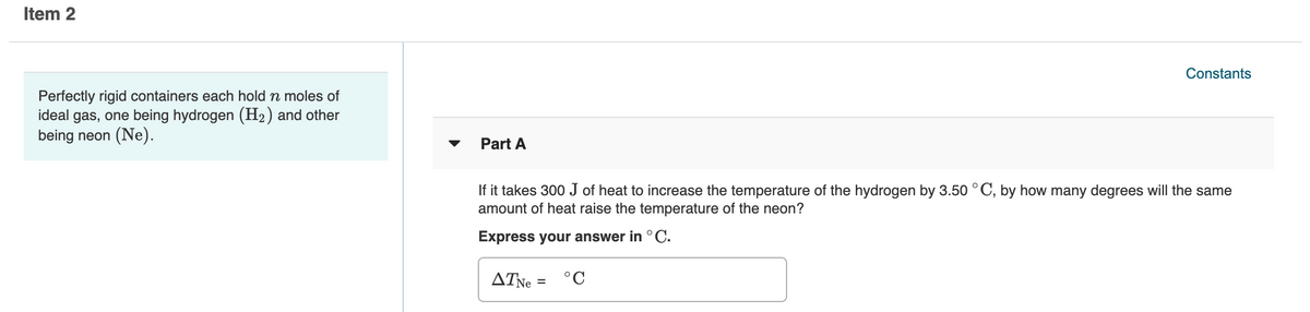 Item 2
Constants
Perfectly rigid containers each hold n moles of
ideal gas, one being hydrogen (H2) and other
being neon (Ne).
Part A
If it takes 300 J of heat to increase the temperature of the hydrogen by 3.50 °C, by how many degrees will the same
amount of heat raise the temperature of the neon?
Express your answer in °C.
ATNE
°C
%D
