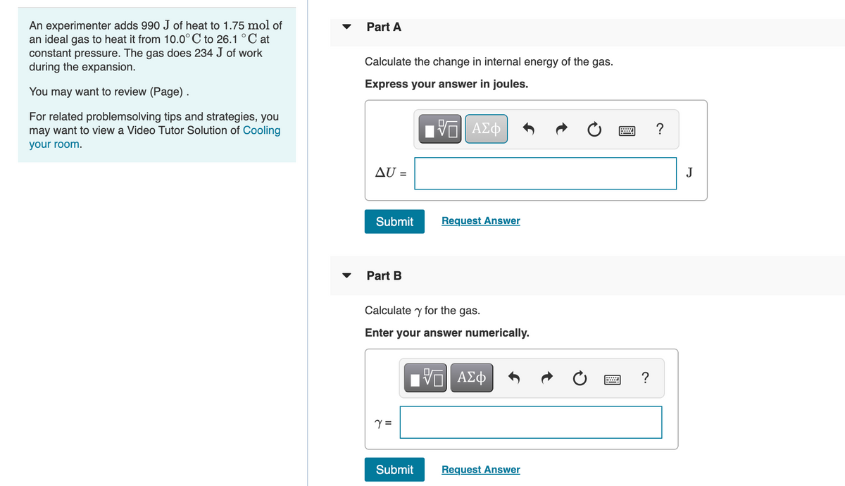An experimenter adds 990 J of heat to 1.75 mol of
an ideal gas to heat it from 10.0°C to 26.1 °C at
constant pressure. The gas does 234 J of work
during the expansion.
Part A
Calculate the change in internal energy of the gas.
Express your answer in joules.
You may want to review (Page).
For related problemsolving tips and strategies, you
may want to view a Video Tutor Solution of Cooling
?
your room.
AU =
J
%3D
Submit
Request Answer
Part B
Calculate y for the gas.
Enter your answer numerically.
ΑΣφ
=
Submit
Request Answer
