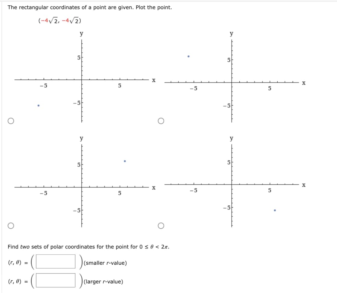 The rectangular coordinates of a point are given. Plot the point.
(-4/2, -4/2)
y
y
5
5
-5
-5
-5
y
y
5
X
X
-5
5
-5
-5
-5
Find two sets of polar coordinates for the point for 0 < 0 < 2n.
(r, 0) =
(smaller r-value)
(r, 0) =
(larger r-value)
