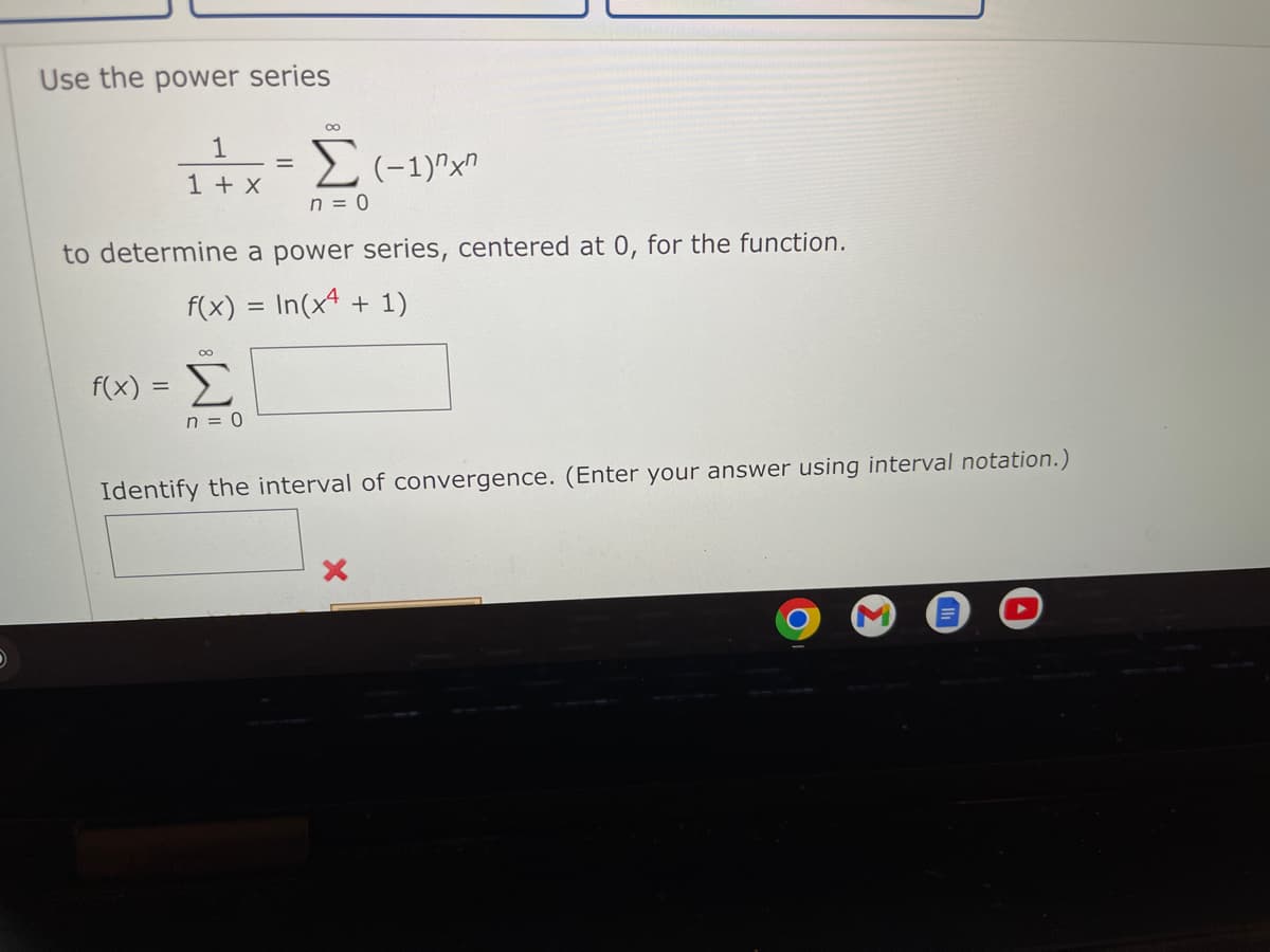 Use the power series
00
1
1 + x
n = 0
to determine a power series, centered at 0, for the function.
f(x) = In(x4 + 1)
f(x)
Σ
n = 0
Identify the interval of convergence. (Enter your answer using interval notation.)
