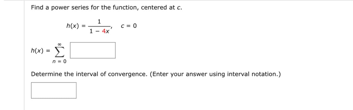 Find a power series for the function, centered at c.
1
h(x)
C = 0
1.
1 - 4x
Σ
h(x) =
n = 0
Determine the interval of convergence. (Enter your answer using interval notation.)
