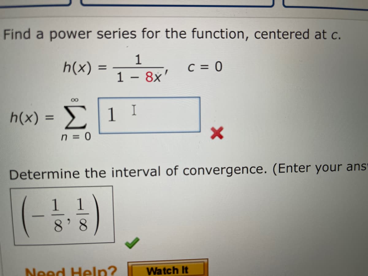 Find a power series for the function, centered at c.
1
h(x)
C = 0
%D
1 – 8x'
-
I
h(x)-Σ1 1
%3D
n = 0
Determine the interval of convergence. (Enter your ans'
8.
Need Help?
Watch It
