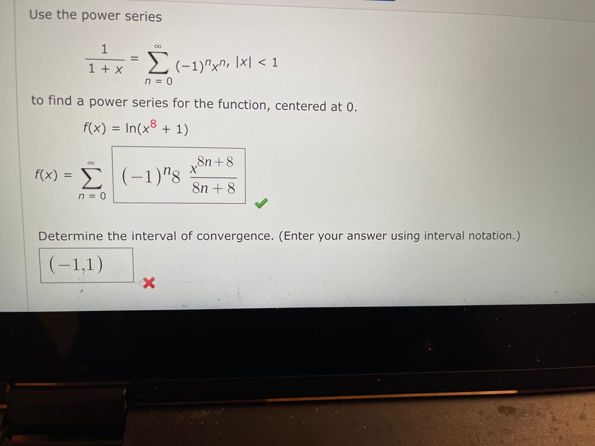 Use the power series
1
00
1 + x
2(-1)^xn, \x| < 1
n = 0
to find a power series for the function, centered at 0.
f(x) = In(x8 + 1)
f(x) =
(-1)"8
8n + 8
n = 0
Determine the interval of convergence. (Enter your answer using interval notation.)
(-1,1)
