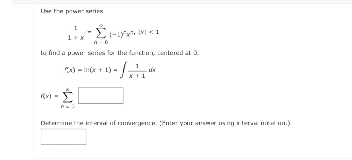 Use the power series
00
1
(-1)"x", \x| < 1
n = 0
1 + x
to find a power series for the function, centered at 0.
f(x)
= In(x + 1) =
dx
X + 1
00
f(x) =
Σ
n = 0
Determine the interval of convergence. (Enter your answer using interval notation.)
