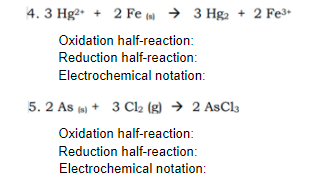 4. 3 Hg2+ +
2 Fe ( → 3 Hga + 2 Fe3.
Oxidation half-reaction:
Reduction half-reaction:
Electrochemical notation:
5. 2 As (s) + 3 Cl2 (g) → 2 AsCl3
Oxidation half-reaction:
Reduction half-reaction:
Electrochemical notation:
