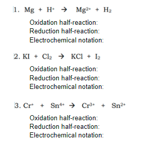 1. Mg + H → Mg2• + H2
Oxidation half-reaction:
Reduction half-reaction:
Electrochemical notation:
2. KI + C2 → KCI + 2
Oxidation half-reaction:
Reduction half-reaction:
Electrochemical notation:
3. Cr + Sn*
* → Cr®•
Sn²*
Oxidation half-reaction:
Reduction half-reaction:
Electrochemical notation:
