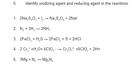 I.
Identify oxidizing agent and reducing agent in the reactions.
1. 2Na,S,0, + 1, → Na,S,0, + 2Nal
2. N, + 3H, – 2NH,
3. 2FECI, + H,S – 2FECI, + S+ 2HCI
4. 2 Cr,* +H,0+ 6CIO, -- Cr,0,2 +6CIO, + 2H+
5. 3Mg + N, – Mg,N,

