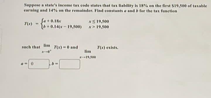 Suppose a state's income tax code states that tax liability is 18% on the first $19,500 of taxable
earning and 14% on the remainder. Find constants a and b for the tax function
7(x) -
Ja + 0.18x
[b+0.14(x-19,500)
x 19,500
x> 19,500
such that lim T(x) = 0 and
40
a0
b
lim
x-19,500
7(x) exists.
