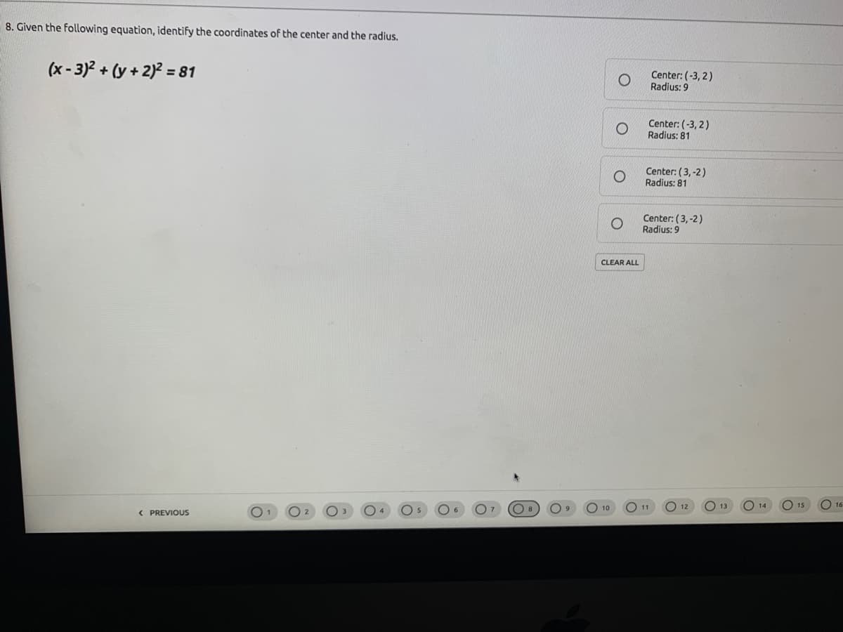 8. Given the following equation, identify the coordinates of the center and the radius.
(x - 3)2 + (y + 2)? = 81
Center: (-3, 2)
Radius: 9
Center: (-3, 2)
Radius: 81
Center: (3, -2)
Radius: 81
Center: (3, -2)
Radius: 9
CLEAR ALL
О 13
O 16
15
O 11
10
12
14
( PREVIOUS
