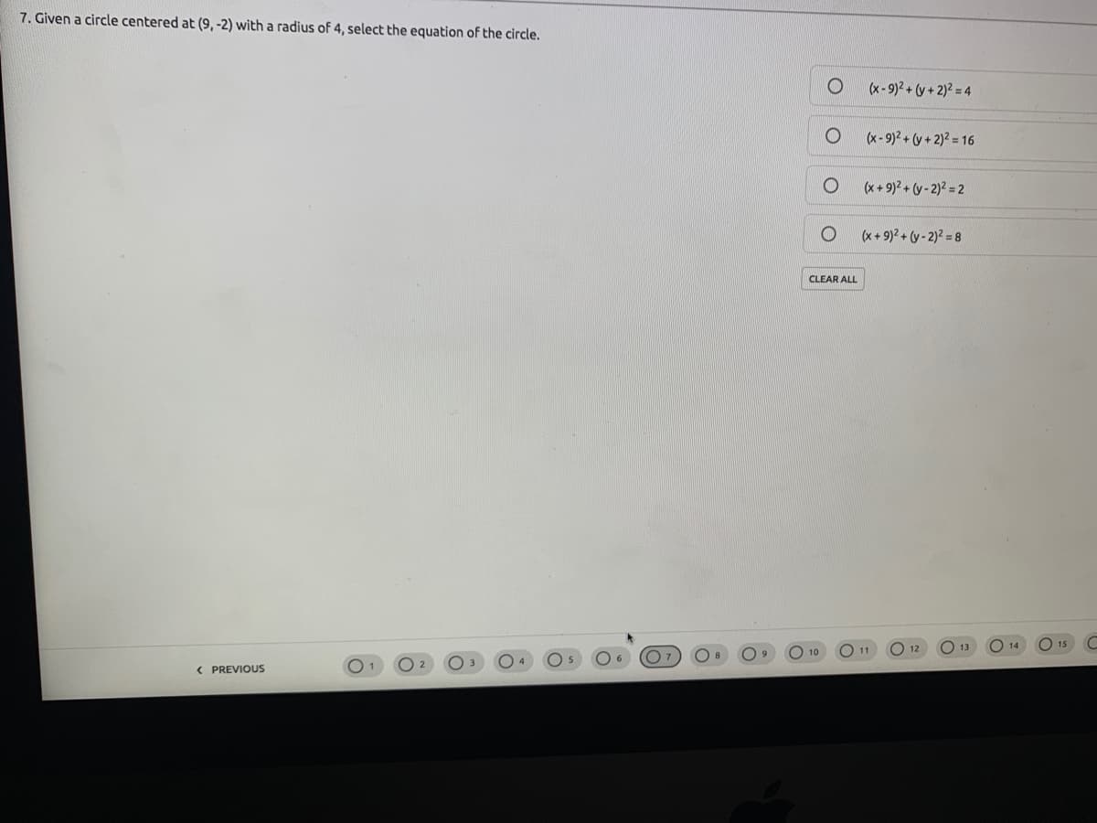 7. Given a circle centered at (9, -2) with a radius of 4, select the equation of the circle.
(x-9)2 + (y+ 2)2 = 4
(x- 9)? + (y + 2)? = 16
(x+ 9)2 + (y - 2)2 = 2
(x + 9)2 + (y - 2)2 = 8
CLEAR ALL
O 12
13
O 14
О 10
11
6
( PREVIOUS
O 2
