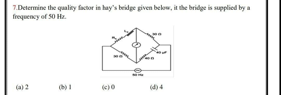 7.Determine the quality factor in hay's bridge given below, it the bridge is supplied by a
frequency of 50 Hz.
30 0
40 uF
30 0
40 0
50 Hz
(a) 2
(b) 1
(c) 0
(d) 4
