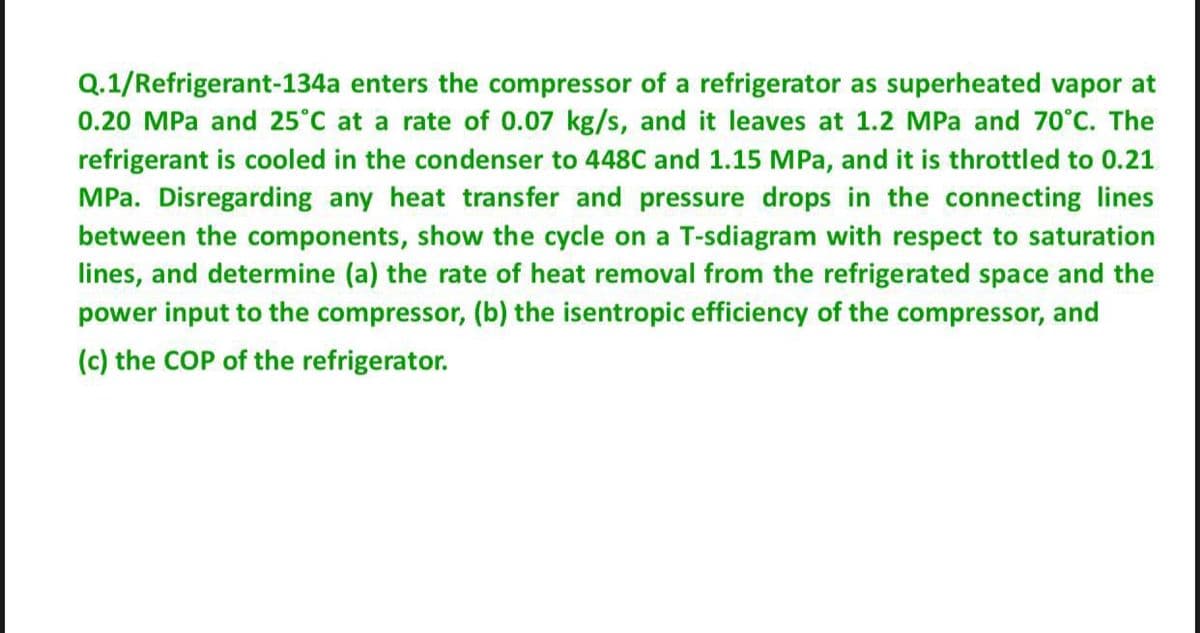 Q.1/Refrigerant-134a enters the compressor of a refrigerator as superheated vapor at
0.20 MPa and 25°C at a rate of 0.07 kg/s, and it leaves at 1.2 MPa and 70°C. The
refrigerant is cooled in the condenser to 448C and 1.15 MPa, and it is throttled to 0.21
MPa. Disregarding any heat transfer and pressure drops in the connecting lines
between the components, show the cycle on a T-sdiagram with respect to saturation
lines, and determine (a) the rate of heat removal from the refrigerated space and the
power input to the compressor, (b) the isentropic efficiency of the compressor, and
(c) the COP of the refrigerator.
