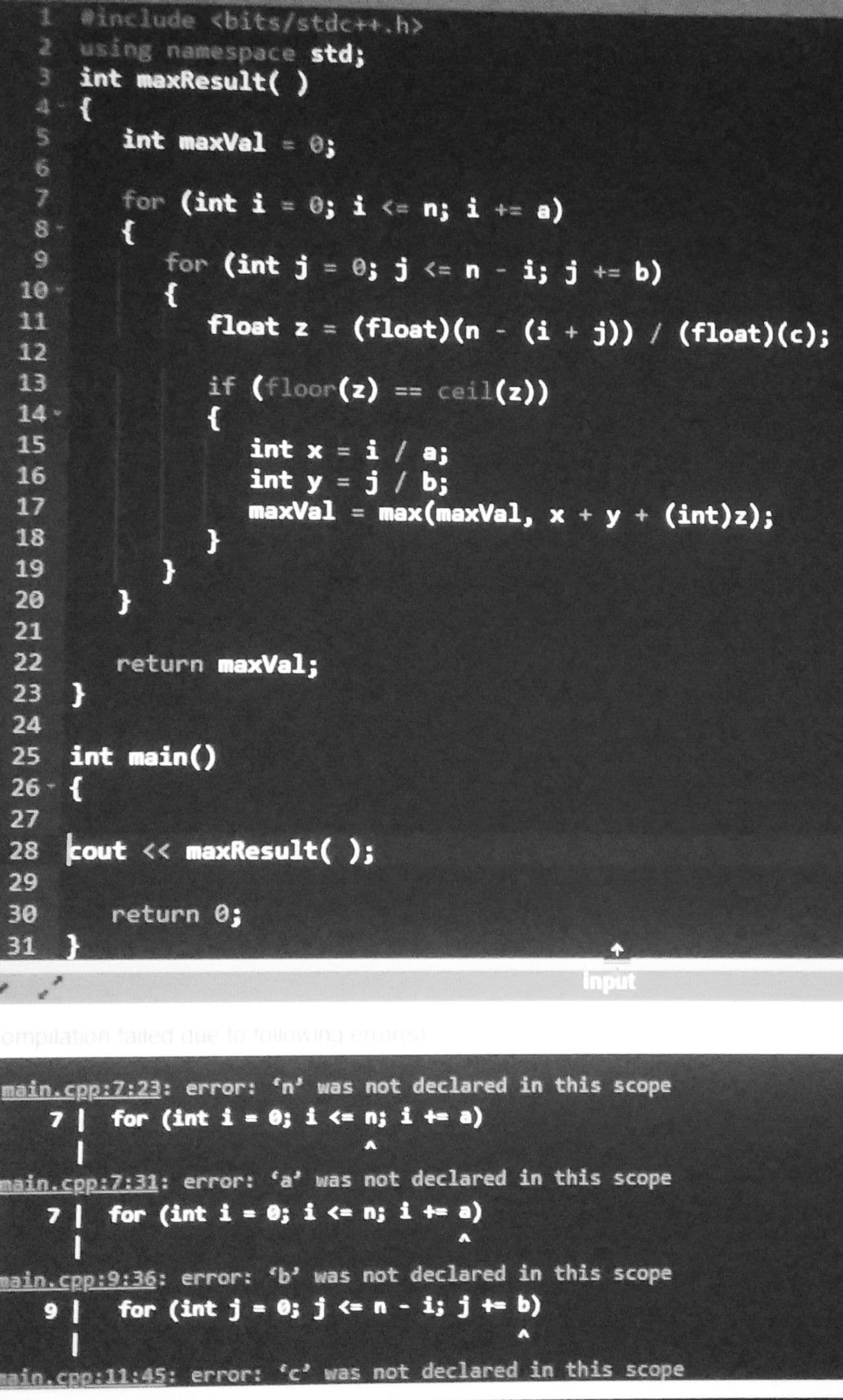 1 @include <bits/stdc++.h>
2 using namespace std3;
3 int maxResult()
4-(
int maxVal
7.
for (int i = 0; i < n; i + a)
{
for (int j
{
float z =
8-
9.
0; j <= n i; j += b)
%31
10
(float) (n (i + j)) / (float)(c);
11
12
if (floor(z)
{
int x = i / a;
int y =
13
ceil(z))
ニニ
14
15
16
=j/ b;
maxVal = max(maxVal, x + y + (int)z);
17
18
19
20
21
22
return maxVal;
23 }
24
25 int main()
26 - {
27
28 cout << maxResult( );
29
30
return 0;
31 }
Input
ompilation failed due to following enor
main.cpp:7:23: error: 'n' was not declared in this scope
7 for (int i 0; i <= n; i t a)
nain.cpp:7:31: error: 'a' was not declared in this scope
7| for (int i - 0; i <= n; i + a)
main.cpp:9:36: error: b' was not declared in this scope
1 6
for (int j = 0; j <= n i; j b)
ain.cpp:11:45: error: 'c' was not declared in this scope
