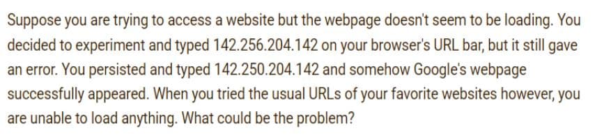 Suppose you are trying to access a website but the webpage doesn't seem to be loading. You
decided to experiment and typed 142.256.204.142 on your browser's URL bar, but it still gave
an error. You persisted and typed 142.250.204.142 and somehow Google's webpage
successfully appeared. When you tried the usual URLS of your favorite websites however, you
are unable to load anything. What could be the problem?
