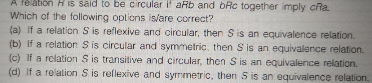 A relation R is said to be circular if aRb and bRc together imply cRa.
Which of the following options is/are correct?
(a) If a relation S is reflexive and circular, then S is an equivalence relation.
(b) If a relation S is circular and symmetric, then S is an equivalence relation.
(c) If a relation S is transitive and circular, then S is an equivalence relation.
(d) If a relation S is reflexive and symmetric, then S is an equivalence relation
