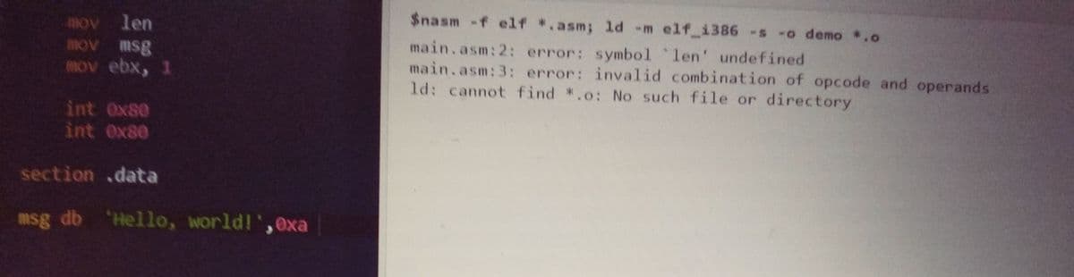 mov len
mov n
MOv ebx, 1
$nasm -f elf *.asm; ld -m elf i386 -s -o demo *.o
main.asm:2: error: symbol len' undefined
main.asm:3: error: invalid combination of opcode and operands
ld: cannot find *.o: No such file or directory
3sw Ao
int Ox80
int Ox80
section .data
msg db 'Hello, world!',exa
