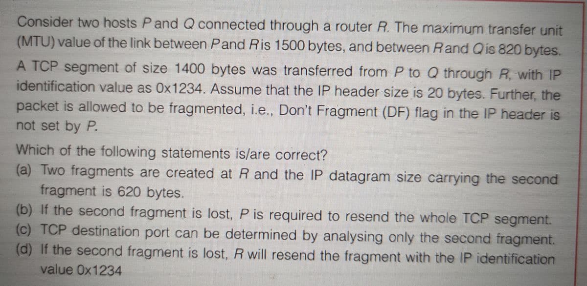Consider two hosts Pand Q connected through a router R. The maximum transfer unit
(MTU) value of the link between Pand Ris 1500 bytes, and between Rand Qis 820 bytes.
A TCP segment of size 1400 bytes was transferred from P to Q through R, with IP
identification value as Ox1234. Assume that the IP header size is 20 bytes. Further, the
packet is allowed to be fragmented, i.e., Don't Fragment (DF) flag in the IP header is
not set by P.
Which of the following statements is/are correct?
(a) Two fragments are created at R and the IP datagram size carrying the second
fragment is 620 bytes.
(b) If the second fragment is lost, P is required to resend the whole TCP segment.
(c) TCP destination port can be determined by analysing only the second fragment.
(d) If the second fragment is lost, R will resend the fragment with the IP identification
value Ox1234
