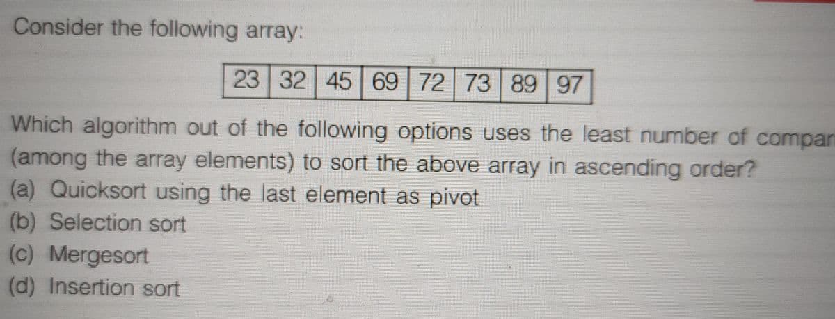 Consider the following array:
23 32 45 69 72 73 89 97
Which algorithm out of the following options uses the least number of compari
(among the array elements) to sort the above array in ascending order?
(a) Quicksort using the last element as pivot
(b) Selection sort
(c) Mergesort
(d) Insertion sort
