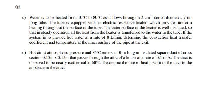 Q5
c) Water is to be heated from 10°C to 80°C as it flows through a 2-cm-internal-diameter, 7-m-
long tube. The tube is equipped with an electric resistance heater, which provides uniform
heating throughout the surface of the tube. The outer surface of the heater is well insulated, so
that in steady operation all the heat from the heater is transferred to the water in the tube. If the
system is to provide hot water at a rate of 8 L/min, determine the convection heat transfer
coefficient and temperature at the inner surface of the pipe at the exit.
d) Hot air at atmospheric pressure and 85°C enters a 10-m long uninsulated square duct of cross
section 0.15m x 0.15m that passes through the attic of a house at a rate of 0.1 m/s. The duct is
observed to be nearly isothermal at 60°C. Determine the rate of heat loss from the duct to the
air space in the attic.
