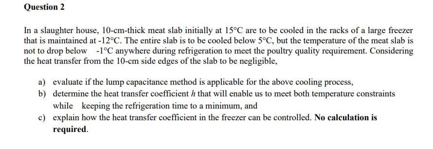 Question 2
In a slaughter house, 10-cm-thick meat slab initially at 15°C are to be cooled in the racks of a large freezer
that is maintained at -12°C. The entire slab is to be cooled below 5°C, but the temperature of the meat slab is
not to drop below -1°C anywhere during refrigeration to meet the poultry quality requirement. Considering
the heat transfer from the 10-cm side edges of the slab to be negligible,
a) evaluate if the lump capacitance method is applicable for the above cooling process,
b) determine the heat transfer coefficient h that will enable us to meet both temperature constraints
while keeping the refrigeration time to a minimum, and
c) explain how the heat transfer coefficient in the freezer can be controlled. No calculation is
required.
