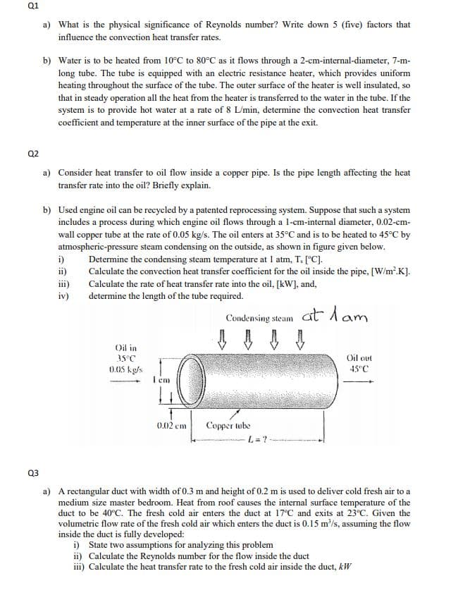 Q1
a) What is the physical significance of Reynolds number? Write down 5 (five) factors that
influence the convection heat transfer rates.
b) Water is to be heated from 10°C to 80°C as it flows through a 2-cm-internal-diameter, 7-m-
long tube. The tube is equipped with an electric resistance heater, which provides uniform
heating throughout the surface of the tube. The outer surface of the heater is well insulated, so
that in steady operation all the heat from the heater is transferred to the water in the tube. If the
system is to provide hot water at a rate of 8 L/min, determine the convection heat transfer
coefficient and temperature at the inner surface of the pipe at the exit.
Q2
a) Consider heat transfer to oil flow inside a copper pipe. Is the pipe length affecting the heat
transfer rate into the oil? Briefly explain.
b) Used engine oil can be recycled by a patented reprocessing system. Suppose that such a system
includes a process during which engine oil flows through a l-cm-internal diameter, 0.02-cm-
wall copper tube at the rate of 0.05 kg/s. The oil enters at 35°C and is to be heated to 45°C by
atmospheric-pressure steam condensing on the outside, as shown in figure given below.
i)
Determine the condensing steam temperature at 1 atm, T, ["C].
ii)
Calculate the convection heat transfer coefficient for the oil inside the pipe, [W/m'.K].
iii)
iv)
Calculate the rate of heat transfer rate into the oil, [kW], and,
determine the length of the tube required.
Condensing steam at lam
Oil in
Oil out
45°C
35°C
0.05 kg/s
I em
0.02 cm
Соррer wbe
L = ?
Q3
a) A rectangular duct with width of 0.3 m and height of 0.2 m is uscd to deliver cold fresh air to a
medium size master bedroom. Heat from roof causes the internal surface temperature of the
duct to be 40°C. The fresh cold air enters the duct at 17°C and exits at 23°C. Given the
volumetric flow rate of the fresh cold air which enters the duct is 0.15 m/s, assuming the flow
inside the duct is fully developed:
i) State two assumptions for analyzing this problem
ii) Calculate the Reynolds number for the flow inside the duct
iii) Calculate the heat transfer rate to the fresh cold air inside the duct, kW
