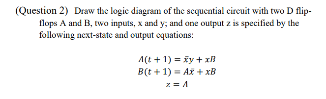 (Question 2) Draw the logic diagram of the sequential circuit with two D flip-
flops A and B, two inputs, x and y; and one output z is specified by the
following next-state and output equations:
A(t + 1) = xy + xB
B(t+1) = Ax + xB
z = A