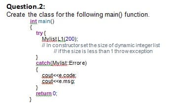 Question.2:
Create the class for the following main() function.
int main()
try{
Mylist L1(200);
Il In constructor set the size of dynamic integerlist
Il if the size is less than 1 throw exception
catch(Mylist: Error e)
{
Cout<<e.code:
cout<<e.msg;
}
return 0;
