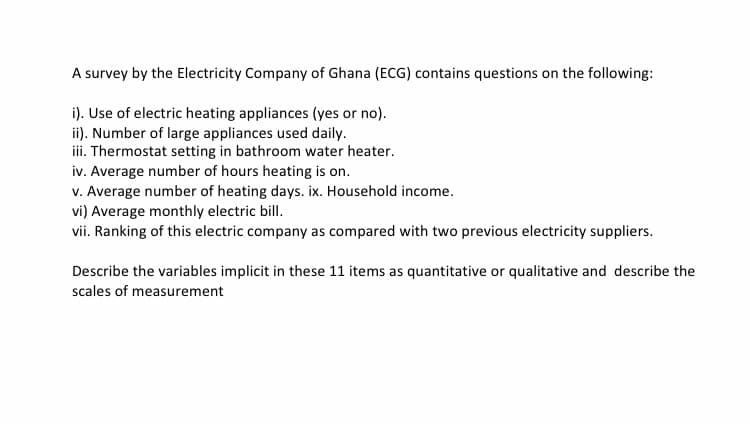 A survey by the Electricity Company of Ghana (ECG) contains questions on the following:
i). Use of electric heating appliances (yes or no).
ii). Number of large appliances used daily.
iii. Thermostat setting in bathroom water heater.
iv. Average number of hours heating is on.
v. Average number of heating days. ix. Household income.
vi) Average monthly electric bill.
vii. Ranking of this electric company as compared with two previous electricity suppliers.
Describe the variables implicit in these 11 items as quantitative or qualitative and describe the
scales of measurement
