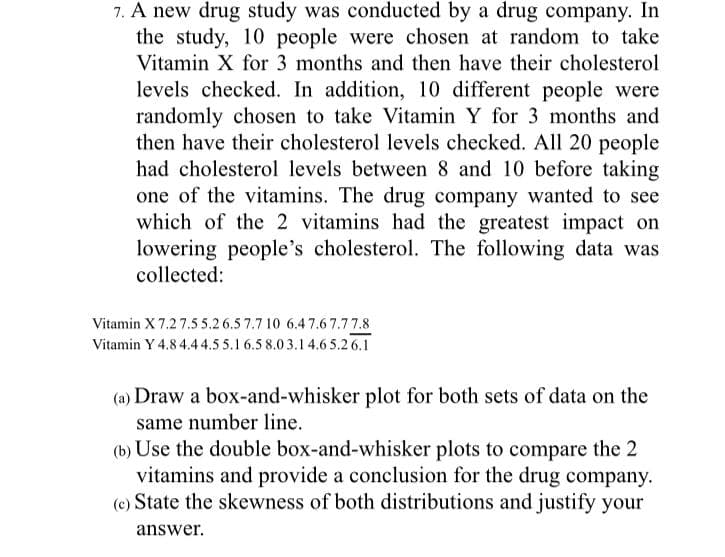 7. A new drug study was conducted by a drug company. In
the study, 10 people were chosen at random to take
Vitamin X for 3 months and then have their cholesterol
levels checked. In addition, 10 different people were
randomly chosen to take Vitamin Y for 3 months and
then have their cholesterol levels checked. All 20 people
had cholesterol levels between 8 and 10 before taking
one of the vitamins. The drug company wanted to see
which of the 2 vitamins had the greatest impact on
lowering people's cholesterol. The following data was
collected:
Vitamin X 7.27.5 5.2 6.5 7.7 10 6.47.6 7.77.8
Vitamin Y 4.8 4.44.5 5.1 6.5 8.03.1 4.6 5.2 6.1
(a) Draw a box-and-whisker plot for both sets of data on the
same number line.
(b) Use the double box-and-whisker plots to compare the 2
vitamins and provide a conclusion for the drug company.
(e) State the skewness of both distributions and justify your
answer.
