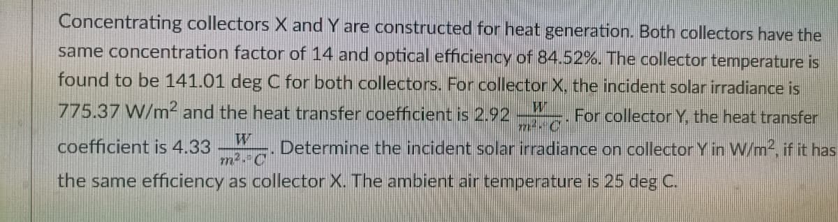 Concentrating collectors X and Y are constructed for heat generation. Both collectors have the
same concentration factor of 14 and optical efficiency of 84.52%. The collector temperature is
found to be 141.01 deg C for both collectors. For collector X, the incident solar irradiance is
775.37 W/m² and the heat transfer coefficient is 2.92
For collectorY, the heat transfer
coefficient is 4.33
. Determine the incident solar irradiance on collector Y in W/m2, if it has
the same efficiency as collector X. The ambient air temperature is 25 deg C.
