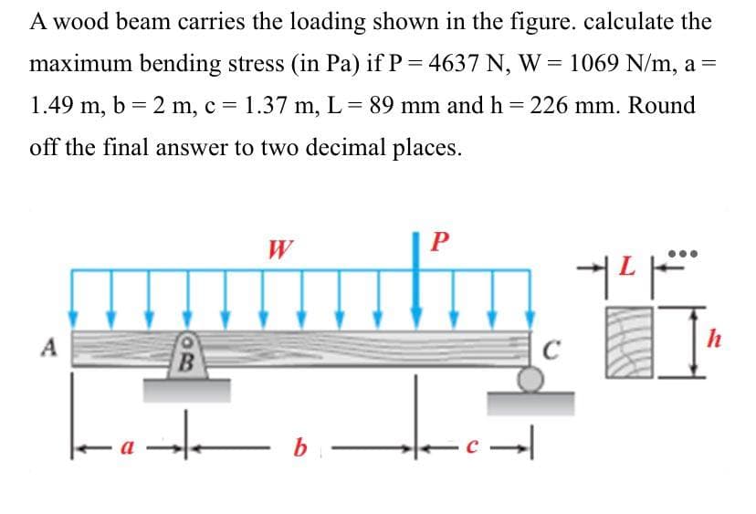 A wood beam carries the loading shown in the figure. calculate the
maximum bending stress (in Pa) if P = 4637 N, W = 1069 N/m, a =
1.49 m, b = 2 m, c = 1.37 m, L = 89 mm and h = 226 mm. Round
off the final answer to two decimal places.
W
P
커피
A
ad
-
b
c→
]]
h