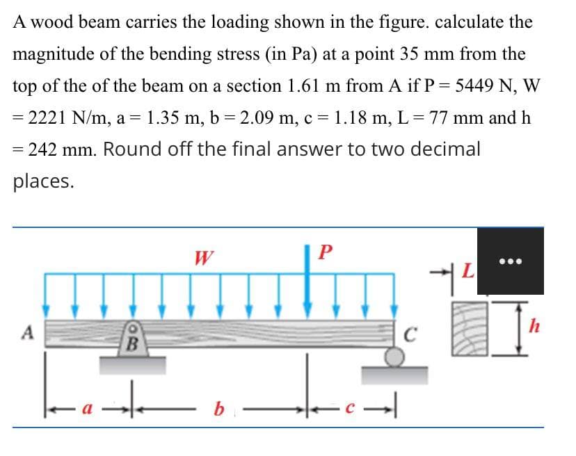 A wood beam carries the loading shown in the figure. calculate the
magnitude of the bending stress (in Pa) at a point 35 mm from the
top of the of the beam on a section 1.61 m from A if P = 5449 N, W
= 2221 N/m, a = 1.35 m, b = 2.09 m, c = 1.18 m, L = 77 mm and h
= 242 mm. Round off the final answer to two decimal
places.
W
P
L
Y
A
a
B
H
b
-c→
C
II