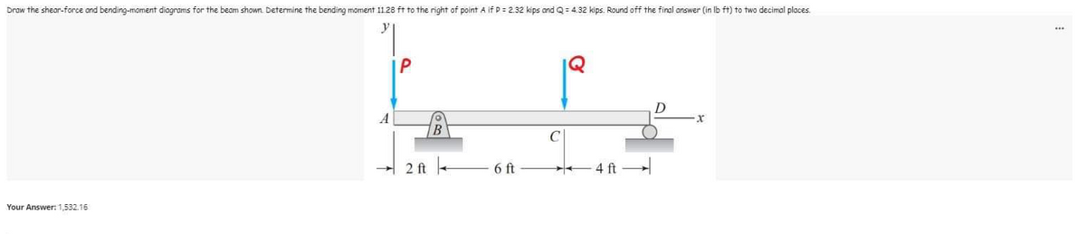 Draw the shear-force and bending-mament diagrams for the beam shown. Determine the bending moment 11 28 ft to the right of point A if P = 2.32 kips and Q = 4.32 kips. Round off the final answer (in lb ft) to two decimal places.
50
D
X
B
2 ft
6 ft
4 ft
Your Answer: 1,532.16
1