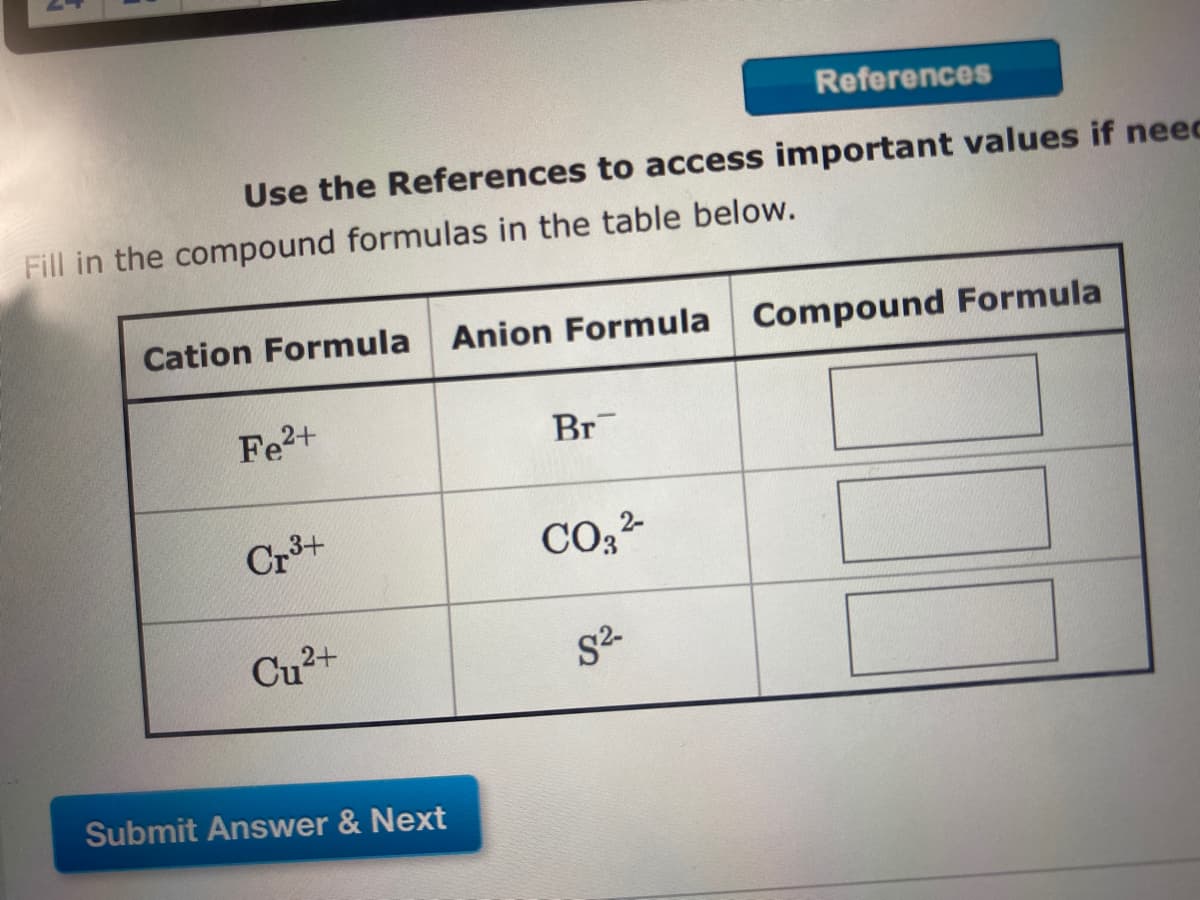 References
Use the References to access important values if neec
Fill in the compound formulas in the table below.
Cation Formula
Anion Formula Compound Formula
Fe2+
Br
Cr3+
CO, 2-
Cu2+
Submit Answer & Next
