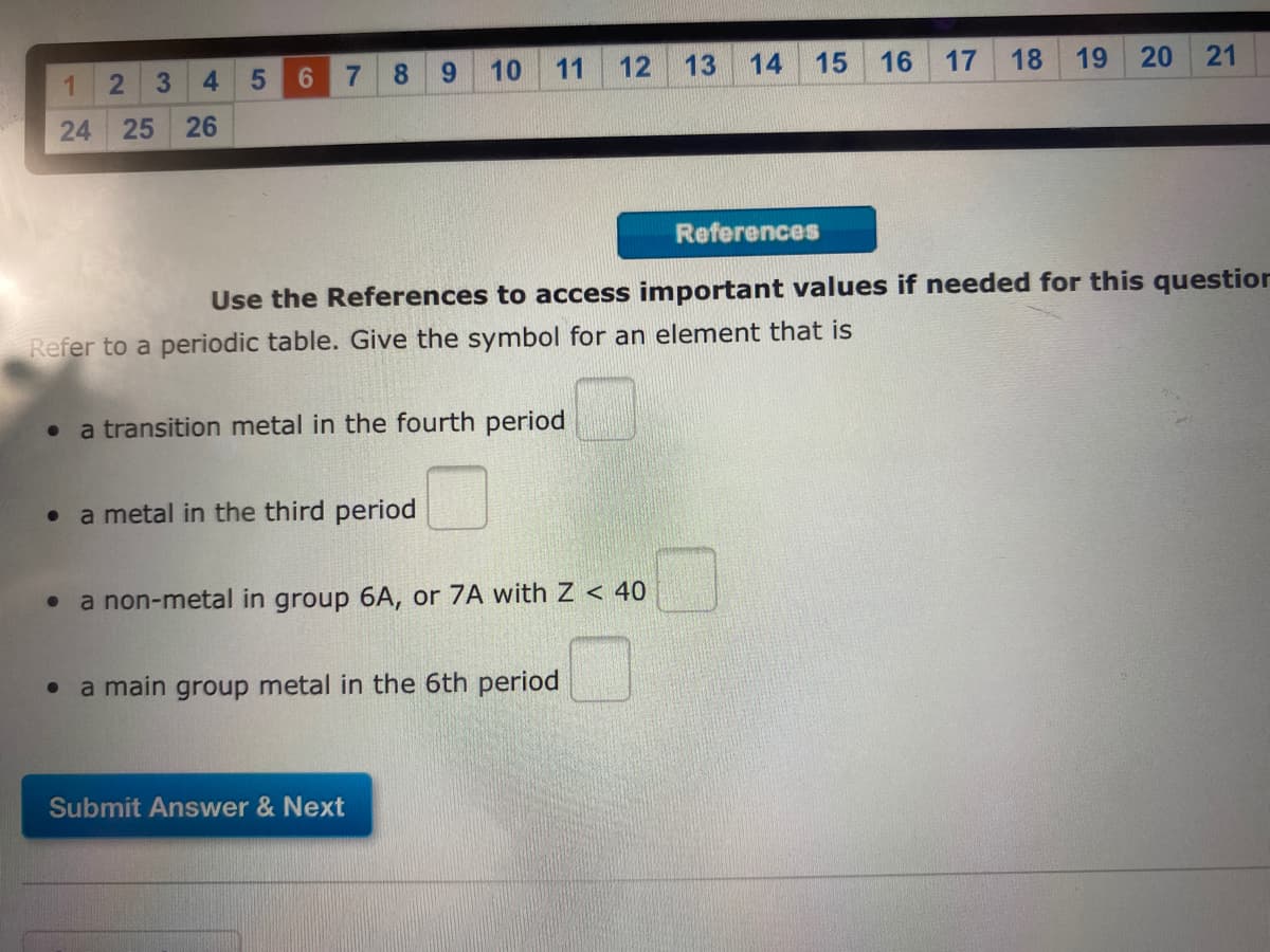 4.
6
8.
6.
10
11
12
13
14
15
16
17
18
19
20
21
24
25
26
References
Use the References to access important values if needed for this question
Refer to a periodic table. Give the symbol for an element that is
a transition metal in the fourth period
a metal in the third period
a non-metal in group 6A, or 7A with Z < 40
a main group metal in the 6th period
Submit Answer & Next
5
2.
