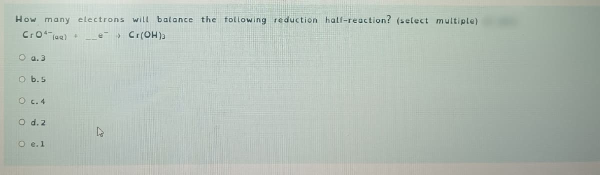 How many electrons will balance the following reduction half-reaction? (select multiple)
Cro+ (aq) + _e->Cr(OH)3
O a.3
O b.5
O c. 4
O d. 2
O e. 1