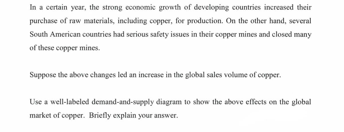 In a certain year, the strong economic growth of developing countries increased their
purchase of raw materials, including copper, for production. On the other hand, several
South American countries had serious safety issues in their copper mines and closed many
of these copper mines.
Suppose the above changes led an increase in the global sales volume of copper.
Use a well-labeled demand-and-supply diagram to show the above effects on the global
market of copper. Briefly explain your answer.
