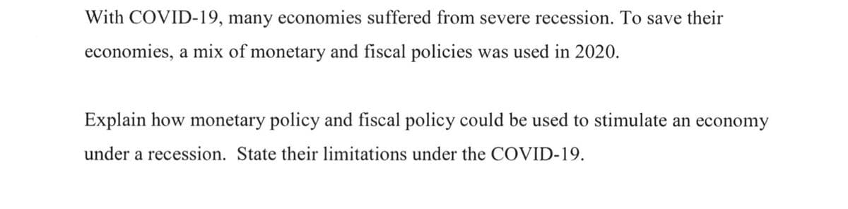 With COVID-19, many economies suffered from severe recession. To save their
economies, a mix of monetary and fiscal policies was used in 2020.
Explain how monetary policy and fiscal policy could be used to stimulate an economy
under a recession. State their limitations under the COVID-19.
