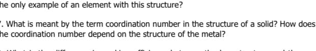 he only example of an element with this structure?
. What is meant by the term coordination number in the structure of a solid? How does
he coordination number depend on the structure of the metal?
