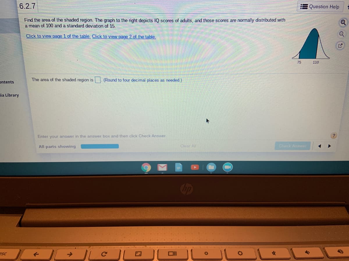 6.2.7
Question Help
Find the area of the shaded region. The graph to the right depicts IQ scores of adults, and those scores are normally distributed with
a mean of 100 and a standard deviation of 15.
Click to view page 1 of the table, Click to view page 2 of the table.
75
110
The area of the shaded region is . (Round to four decimal places as needed.)
ontents
lia Library
Enter your answer in the answer box and then click Check Answer
All parts showing
Clear All
Check Answer
esc
