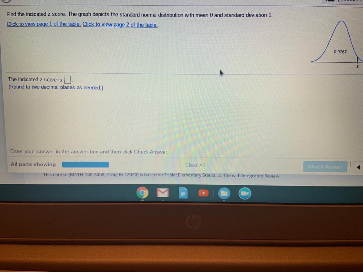 Find the indicated z score. The graph depicts the standard normal distribution with mean 0 and standard deviation 1.
Click to view page 1 of the table. Click to view page 2 of the table.
0.9767
The indicated z score is
(Round to two decimal places as needed.)
Enter your answer in the answer box and then click Check Answer.
All parts showing
Clear All
Check Answer
This course (MATH-160-3458, Tran, Fall 2020) is based on Triola: Elementary Statistics, 13e with Integrated Review
