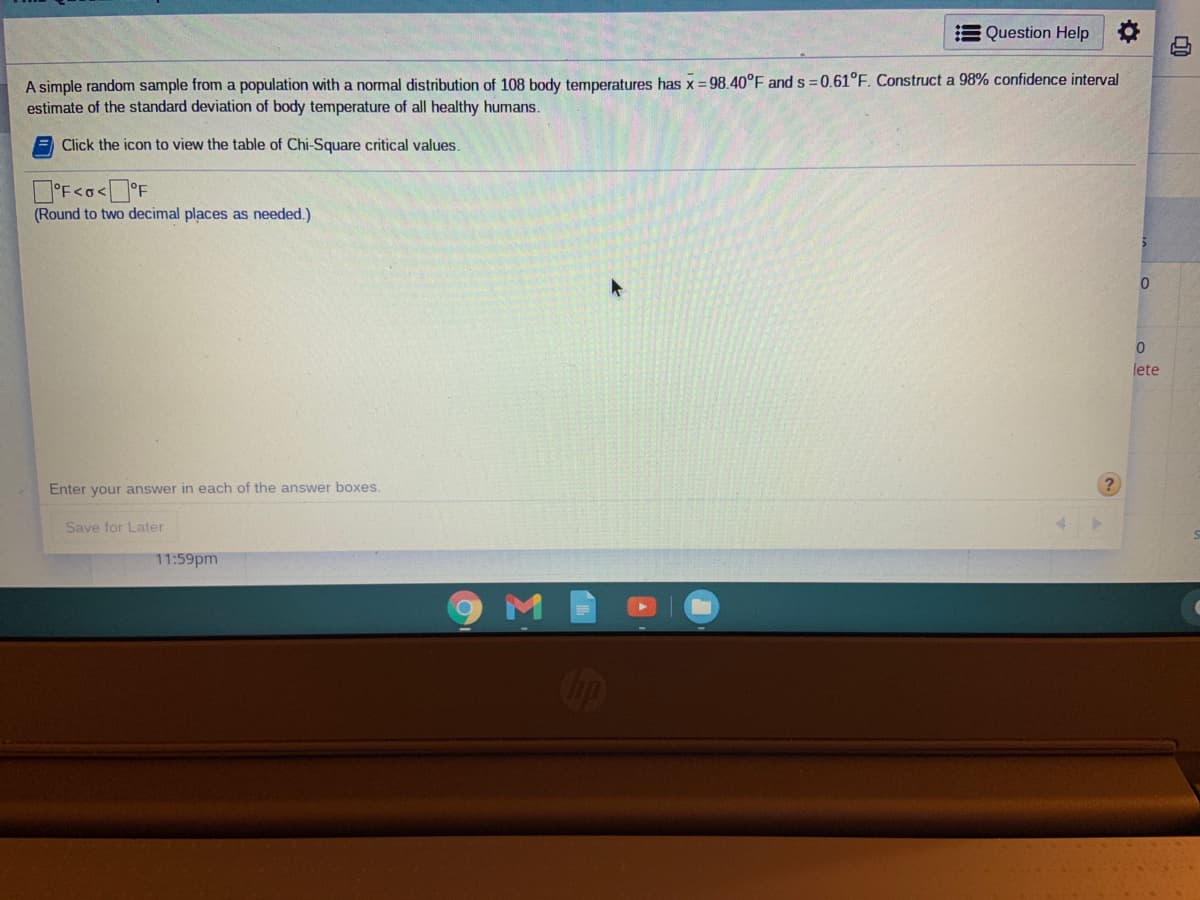 E Question Help
A simple random sample from a population with a normal distribution of 108 body temperatures has x = 98.40°F and s =0.61°F. Construct a 98% confidence interval
estimate of the standard deviation of body temperature of all healthy humans.
Click the icon to view the table of Chi-Square critical values.
D'F<o<°F
(Round to two decimal places as needed.)
lete
Enter your answer in each of the answer boxes.
Save for Later
11:59pm
COop
