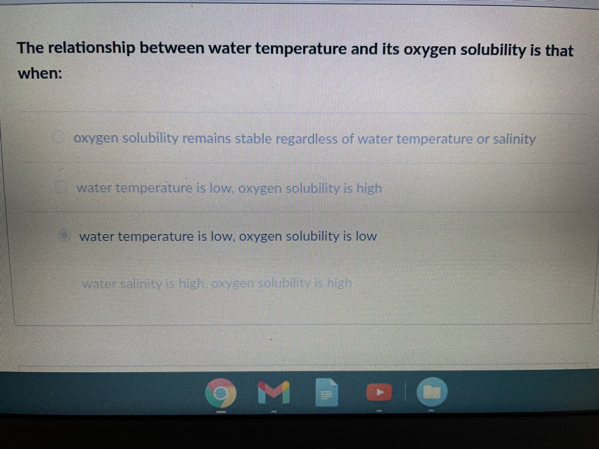 The relationship between water temperature and its oxygen solubility is that
when:
oxygen solubiity remains stable regardless of water temperature or salinity
water temperature is low, oxygen solubilityis high
water temperature is low, oxygen solubility is low
