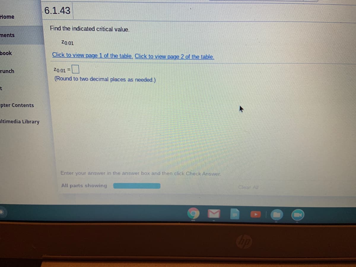 6.1.43
Home
Find the indicated critical value.
ments
Z0.01
book
Click to view page 1 of the table. Click to view page 2 of the table.
runch
Z0.01 =
(Round to two decimal places as needed.)
pter Contents
ltimedia Library
Enter your answer in the answer box and then click Check Answer.
All parts showing
Clear All
