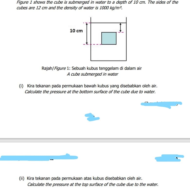 Figure 1 shows the cube is submerged in water to a depth of 10 cm. The sides of the
cubes are 12 cm and the density of water is 1000 kg/m3.
10 cm
Rajah/Figure 1: Sebuah kubus tenggelam di dalam air
A cube submerged in water
(1) Kira tekanan pada permukaan bawah kubus yang disebabkan oleh air.
Calculate the pressure at the bottom surface of the cube due to water.
(ii) Kira tekanan pada permukaan atas kubus disebabkan oleh air.
Calculate the pressure at the top surface of the cube due to the water.
