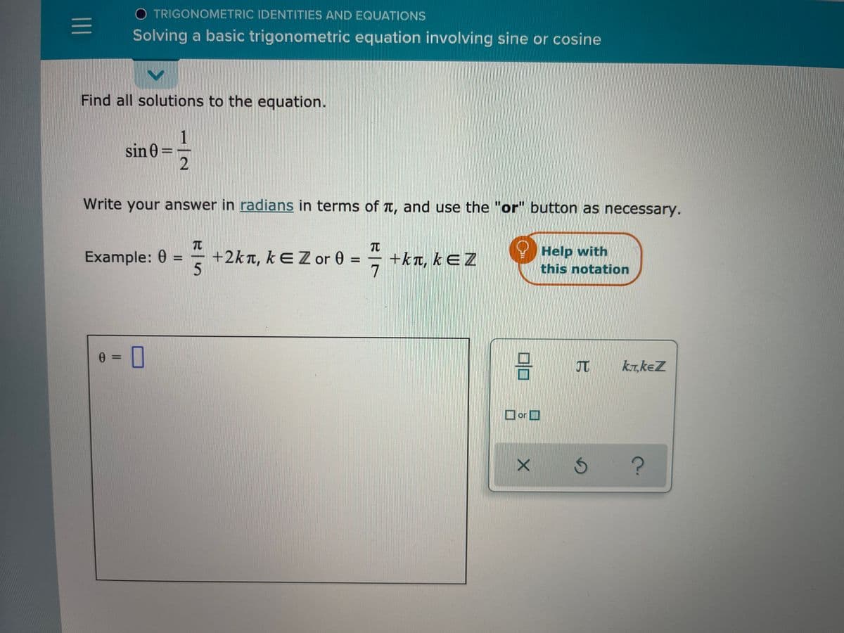 O TRIGONOMETRIC IDENTITIES AND EQUATIONS
Solving a basic trigonometric equation involving sine or cosine
Find all solutions to the equation.
1
sin 0 =
2
Write your answer in radians in terms of t, and use the "or" button as necessary.
TO
Example: 0 =
+2kn, kEZor 0 =
+kt, kEZ
Help with
this notation
%3D
0 = ||
3D0
kT,keZ
Ior

