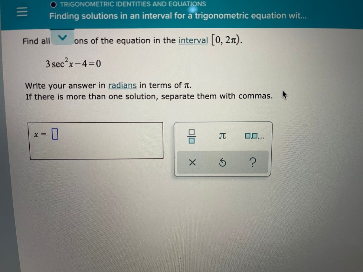 O TRIGONOMETRIC IDENTITIES AND EQUATIONS
Finding solutions in an interval for a trigonometric equation wit...
Find all
ons of the equation in the interval 0, 2n).
3 sec?x-4=0
Write your answer in radians in terms of a.
If there is more than one solution, separate them with commas.
JT
0,0,..
II
