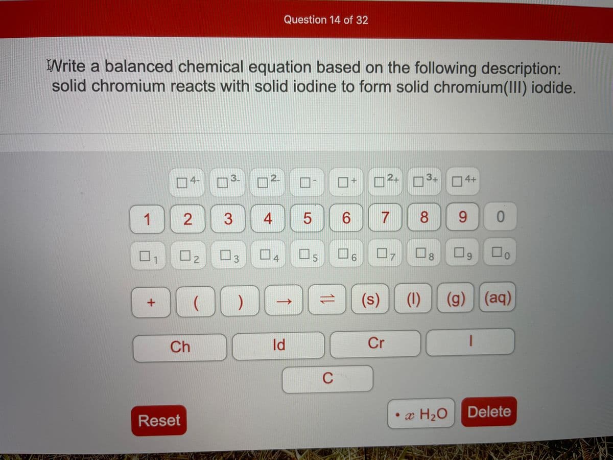 Question 14 of 32
Write a balanced chemical equation based on the following description:
solid chromium reacts with solid iodine to form solid chromium(III) iodide.
2.
3+
4+
3-
04-
1
3
6.
7
8.
9.
口4
口5
口6
17
8.
(s)
(1)
(g) (aq)
Id
Cr
Ch
C
Delete
• x H2O
Reset
1L
2.
寸
3.
2.
