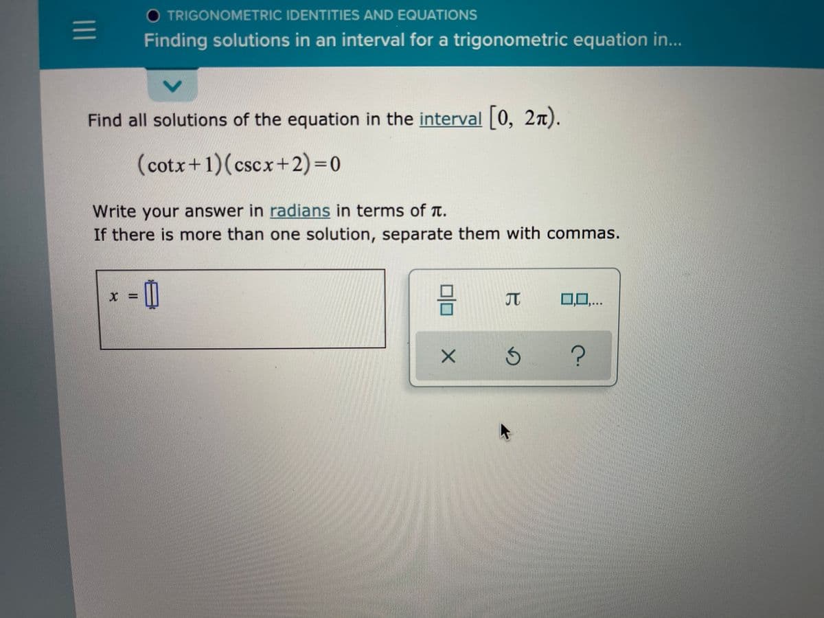 O TRIGONOMETRIC IDENTITIES AND EQUATIONS
Finding solutions in an interval for a trigonometric equation in...
Find all solutions of the equation in the interval |0, 2n).
(cotx+1)(cscx+2)3D0
Write your answer in radians in terms of a.
If there is more than one solution, separate them with commas.
JT
0,0,...
?
